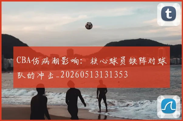 CBA伤病潮影响:核心球员缺阵对球队的冲击_20260513131353