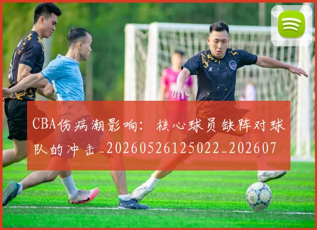 CBA伤病潮影响:核心球员缺阵对球队的冲击_20260526125022_20260701210128