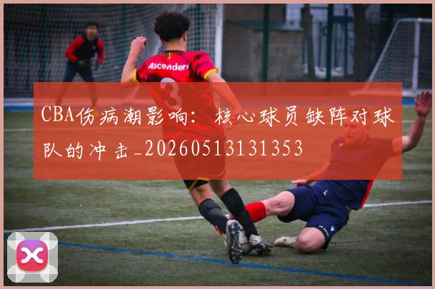 CBA伤病潮影响:核心球员缺阵对球队的冲击_20260513131353